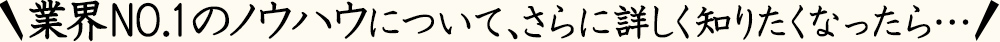 業界NO.1のノウハウについて、さらに詳しく知りたくなったら…