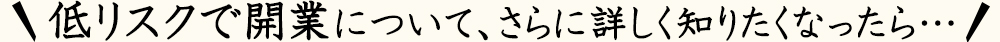 低リスクで開業について、さらに詳しく知りたくなったら…