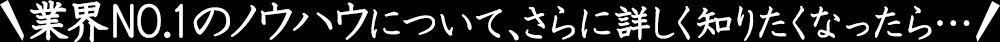 業界NO.1のノウハウについて、さらに詳しく知りたくなったら…