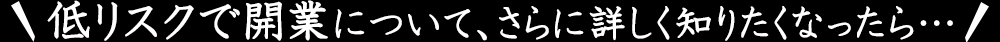 低リスクで開業について、さらに詳しく知りたくなったら…