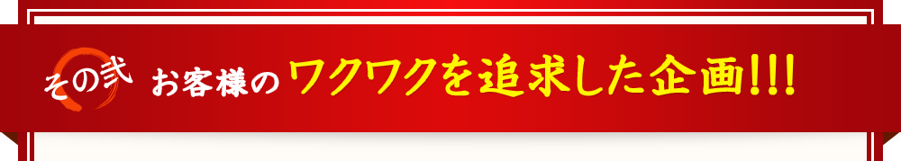 お客様のワクワクを追求した企画！！！