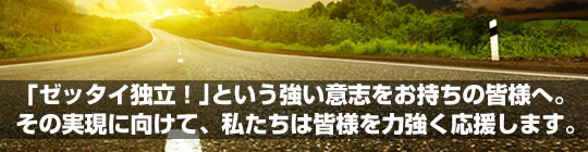 ｢ゼッタイ独立！｣という強い意志をお持ちの皆様へ。その実現に向けて、私たちは皆様を力強く応援します。