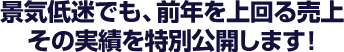 景気低迷でも、前年を上回る売上、その実績を特別公開します！